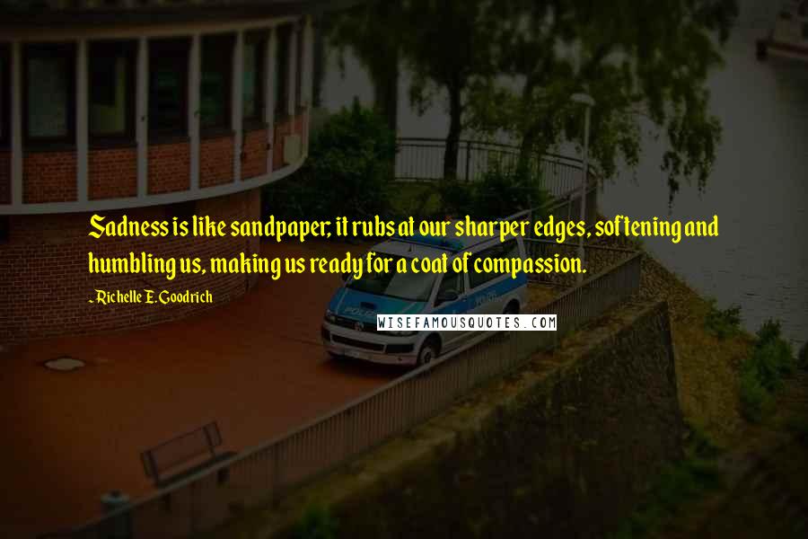 Richelle E. Goodrich Quotes: Sadness is like sandpaper; it rubs at our sharper edges, softening and humbling us, making us ready for a coat of compassion.