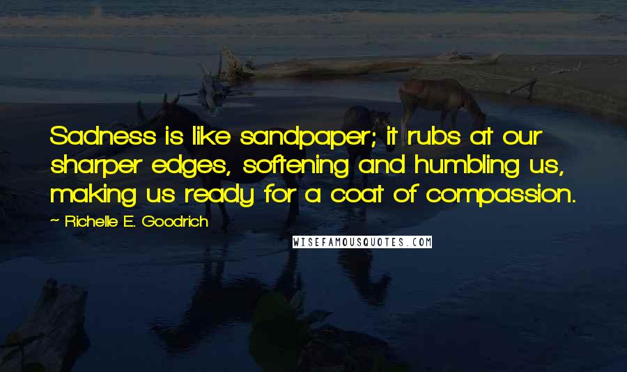Richelle E. Goodrich Quotes: Sadness is like sandpaper; it rubs at our sharper edges, softening and humbling us, making us ready for a coat of compassion.