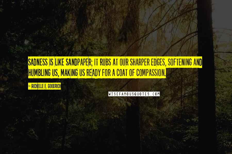 Richelle E. Goodrich Quotes: Sadness is like sandpaper; it rubs at our sharper edges, softening and humbling us, making us ready for a coat of compassion.