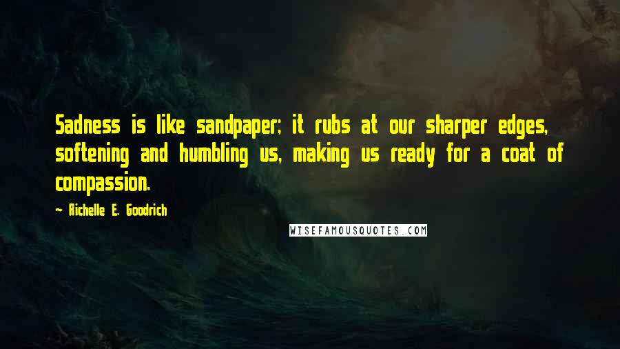 Richelle E. Goodrich Quotes: Sadness is like sandpaper; it rubs at our sharper edges, softening and humbling us, making us ready for a coat of compassion.