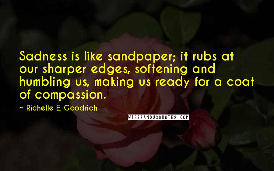 Richelle E. Goodrich Quotes: Sadness is like sandpaper; it rubs at our sharper edges, softening and humbling us, making us ready for a coat of compassion.