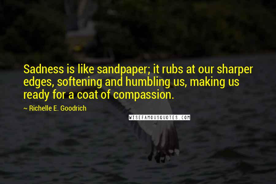 Richelle E. Goodrich Quotes: Sadness is like sandpaper; it rubs at our sharper edges, softening and humbling us, making us ready for a coat of compassion.