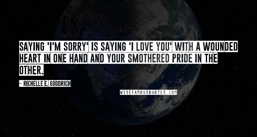 Richelle E. Goodrich Quotes: Saying 'I'm sorry' is saying 'I love you' with a wounded heart in one hand and your smothered pride in the other.