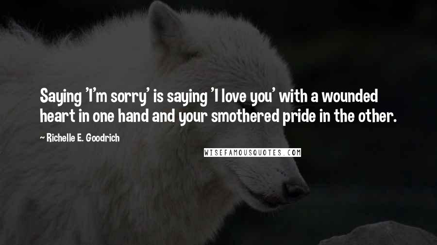 Richelle E. Goodrich Quotes: Saying 'I'm sorry' is saying 'I love you' with a wounded heart in one hand and your smothered pride in the other.