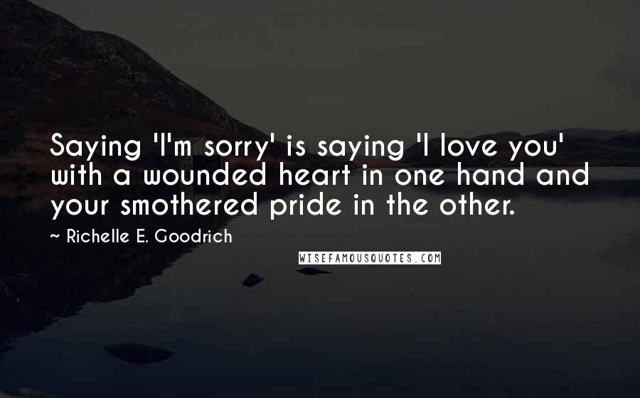 Richelle E. Goodrich Quotes: Saying 'I'm sorry' is saying 'I love you' with a wounded heart in one hand and your smothered pride in the other.