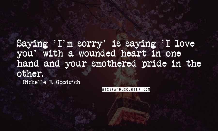 Richelle E. Goodrich Quotes: Saying 'I'm sorry' is saying 'I love you' with a wounded heart in one hand and your smothered pride in the other.