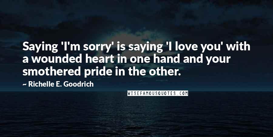 Richelle E. Goodrich Quotes: Saying 'I'm sorry' is saying 'I love you' with a wounded heart in one hand and your smothered pride in the other.