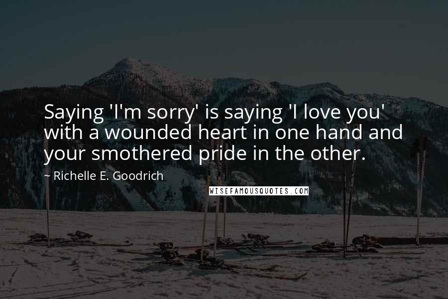 Richelle E. Goodrich Quotes: Saying 'I'm sorry' is saying 'I love you' with a wounded heart in one hand and your smothered pride in the other.