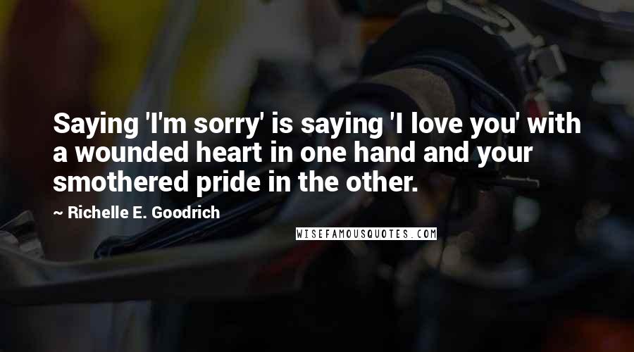 Richelle E. Goodrich Quotes: Saying 'I'm sorry' is saying 'I love you' with a wounded heart in one hand and your smothered pride in the other.