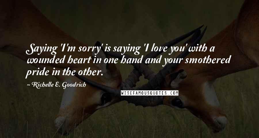 Richelle E. Goodrich Quotes: Saying 'I'm sorry' is saying 'I love you' with a wounded heart in one hand and your smothered pride in the other.