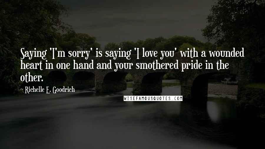 Richelle E. Goodrich Quotes: Saying 'I'm sorry' is saying 'I love you' with a wounded heart in one hand and your smothered pride in the other.