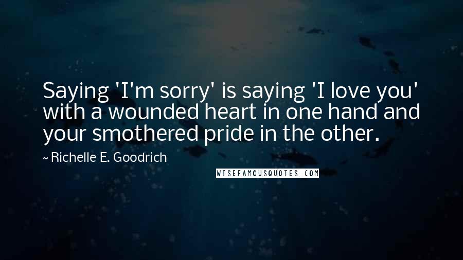 Richelle E. Goodrich Quotes: Saying 'I'm sorry' is saying 'I love you' with a wounded heart in one hand and your smothered pride in the other.