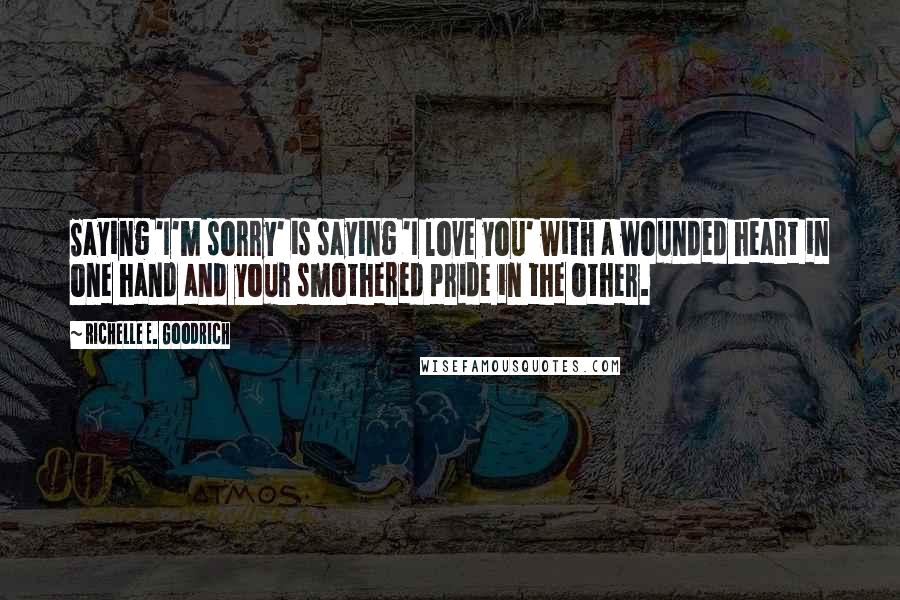 Richelle E. Goodrich Quotes: Saying 'I'm sorry' is saying 'I love you' with a wounded heart in one hand and your smothered pride in the other.