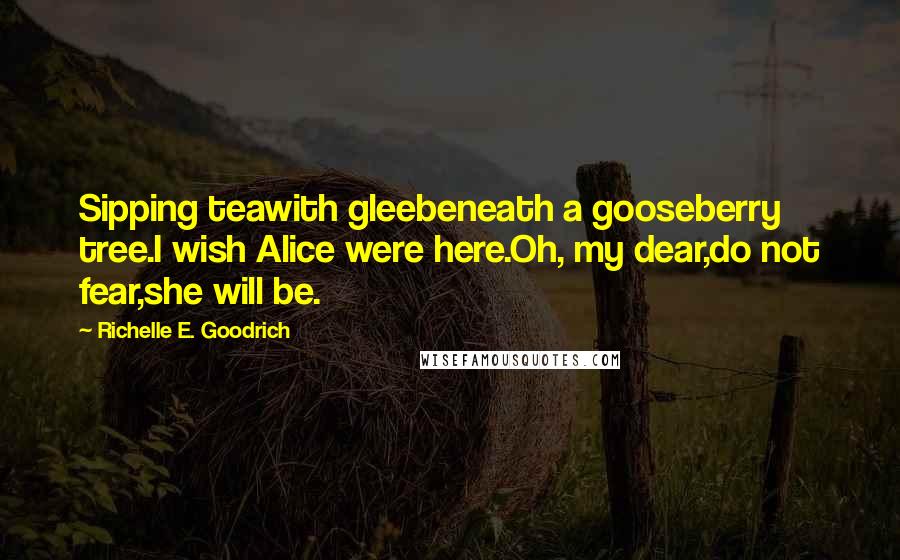 Richelle E. Goodrich Quotes: Sipping teawith gleebeneath a gooseberry tree.I wish Alice were here.Oh, my dear,do not fear,she will be.