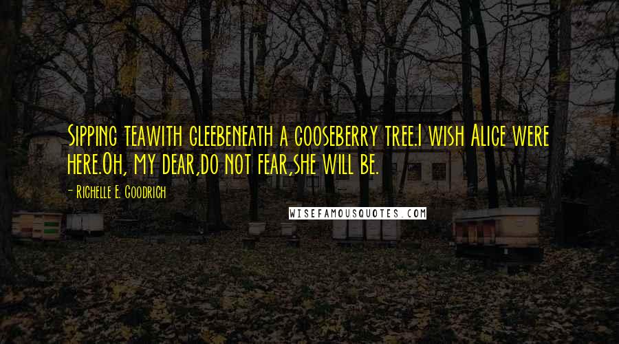 Richelle E. Goodrich Quotes: Sipping teawith gleebeneath a gooseberry tree.I wish Alice were here.Oh, my dear,do not fear,she will be.