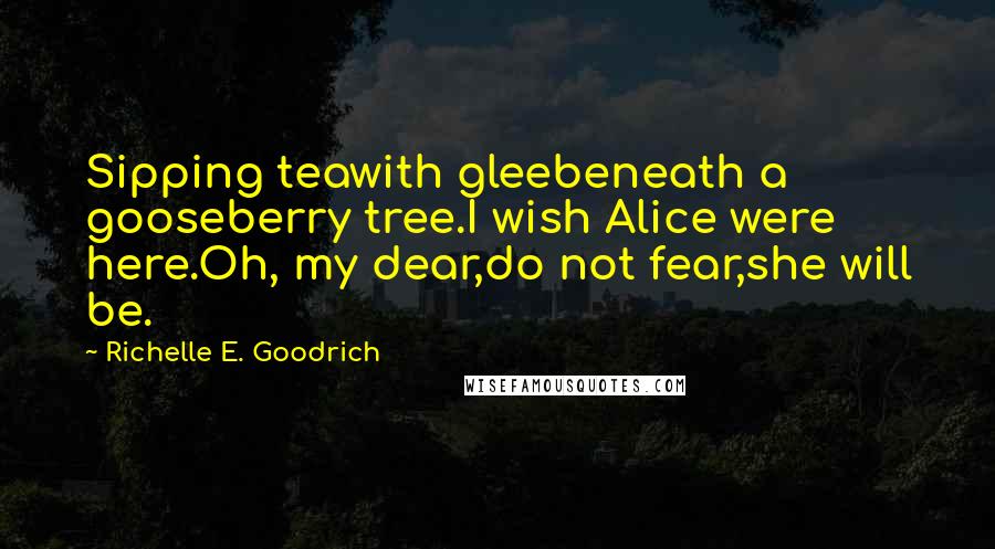 Richelle E. Goodrich Quotes: Sipping teawith gleebeneath a gooseberry tree.I wish Alice were here.Oh, my dear,do not fear,she will be.