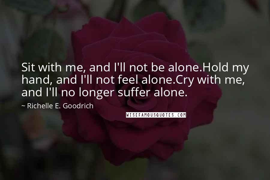 Richelle E. Goodrich Quotes: Sit with me, and I'll not be alone.Hold my hand, and I'll not feel alone.Cry with me, and I'll no longer suffer alone.