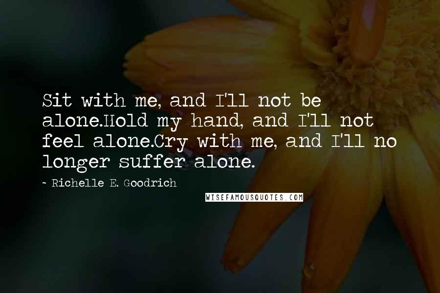 Richelle E. Goodrich Quotes: Sit with me, and I'll not be alone.Hold my hand, and I'll not feel alone.Cry with me, and I'll no longer suffer alone.