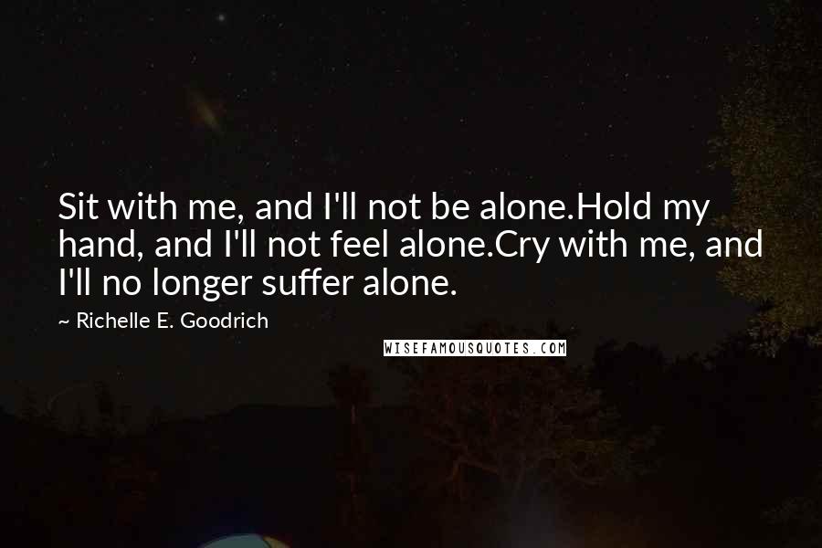 Richelle E. Goodrich Quotes: Sit with me, and I'll not be alone.Hold my hand, and I'll not feel alone.Cry with me, and I'll no longer suffer alone.