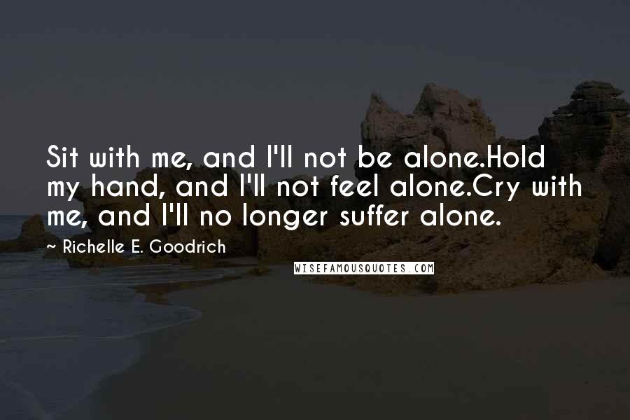 Richelle E. Goodrich Quotes: Sit with me, and I'll not be alone.Hold my hand, and I'll not feel alone.Cry with me, and I'll no longer suffer alone.