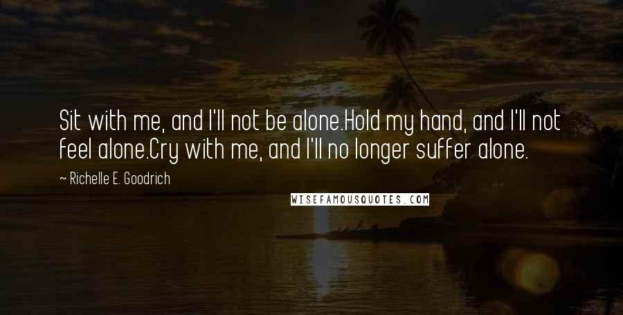 Richelle E. Goodrich Quotes: Sit with me, and I'll not be alone.Hold my hand, and I'll not feel alone.Cry with me, and I'll no longer suffer alone.