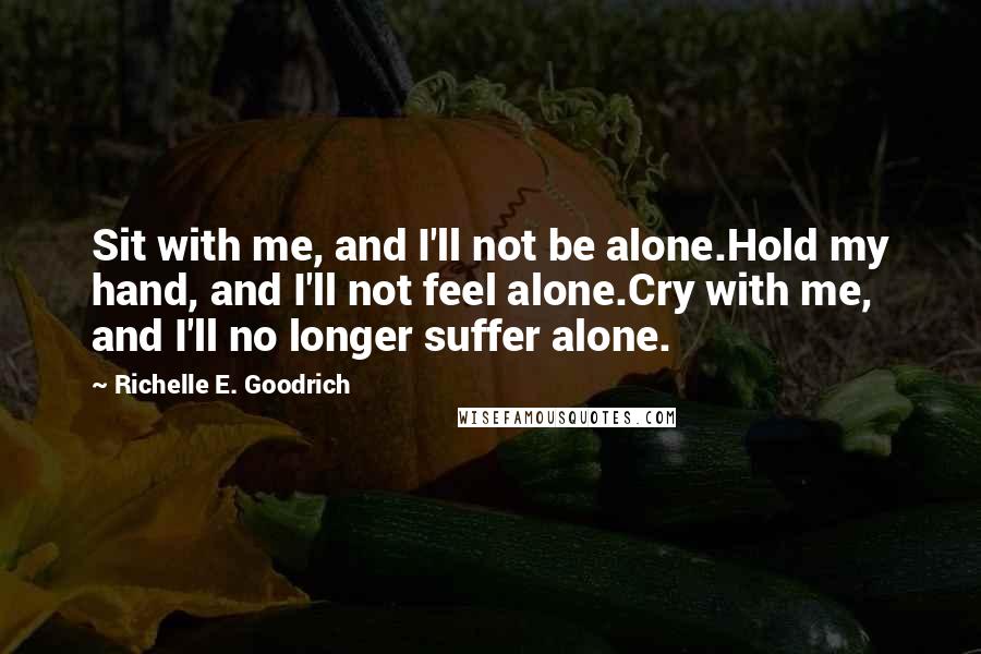 Richelle E. Goodrich Quotes: Sit with me, and I'll not be alone.Hold my hand, and I'll not feel alone.Cry with me, and I'll no longer suffer alone.