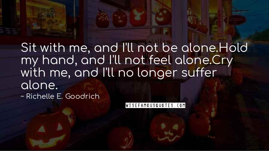 Richelle E. Goodrich Quotes: Sit with me, and I'll not be alone.Hold my hand, and I'll not feel alone.Cry with me, and I'll no longer suffer alone.