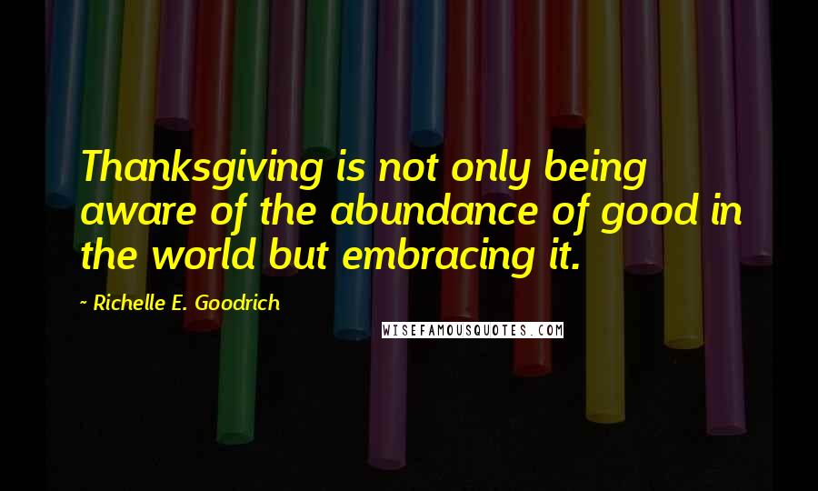 Richelle E. Goodrich Quotes: Thanksgiving is not only being aware of the abundance of good in the world but embracing it.