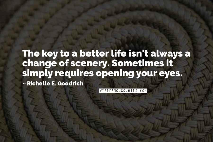 Richelle E. Goodrich Quotes: The key to a better life isn't always a change of scenery. Sometimes it simply requires opening your eyes.