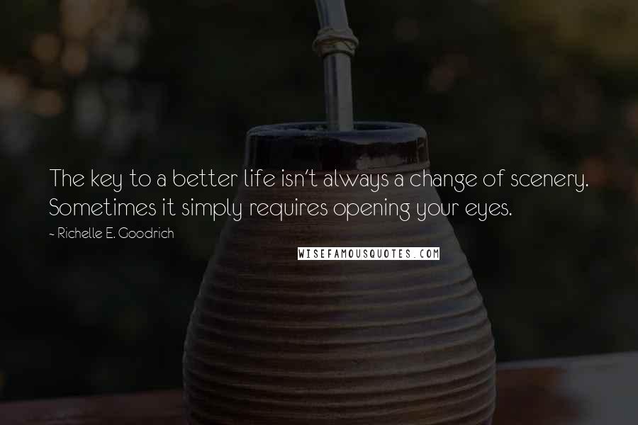 Richelle E. Goodrich Quotes: The key to a better life isn't always a change of scenery. Sometimes it simply requires opening your eyes.