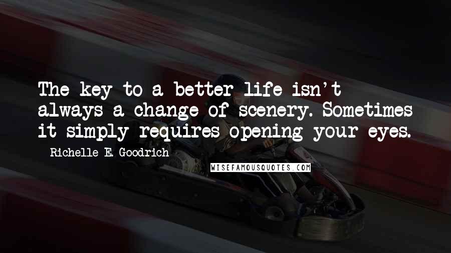 Richelle E. Goodrich Quotes: The key to a better life isn't always a change of scenery. Sometimes it simply requires opening your eyes.