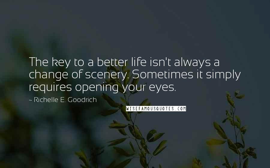 Richelle E. Goodrich Quotes: The key to a better life isn't always a change of scenery. Sometimes it simply requires opening your eyes.