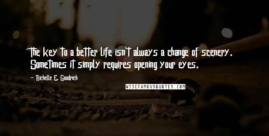 Richelle E. Goodrich Quotes: The key to a better life isn't always a change of scenery. Sometimes it simply requires opening your eyes.