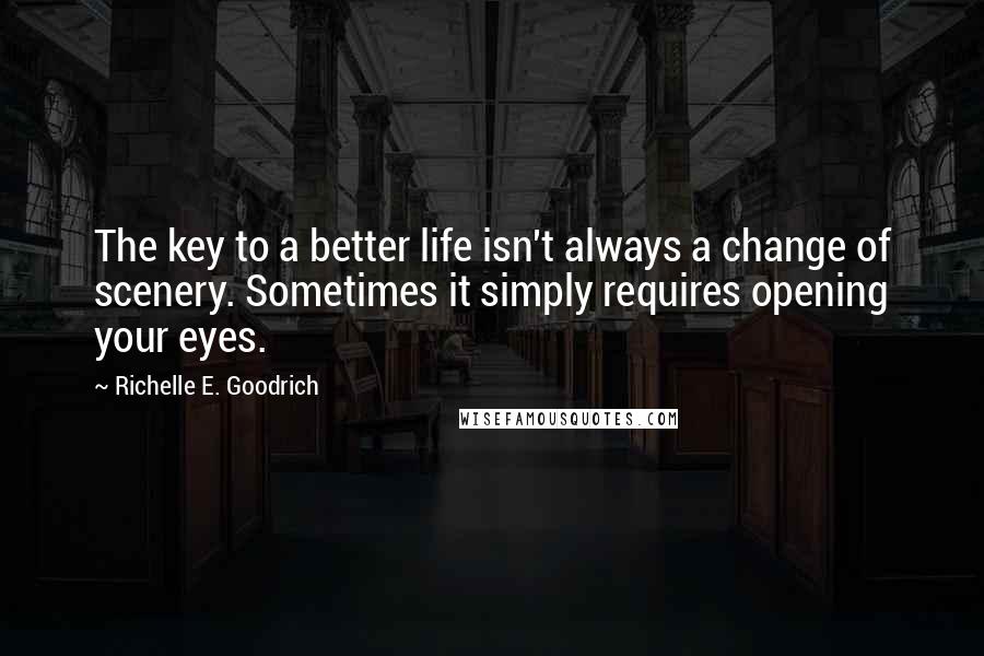 Richelle E. Goodrich Quotes: The key to a better life isn't always a change of scenery. Sometimes it simply requires opening your eyes.