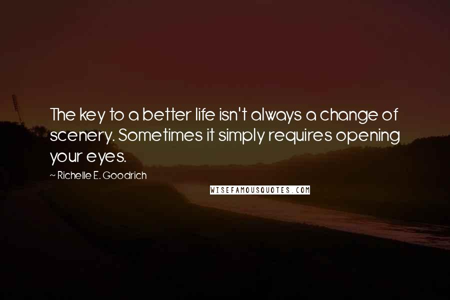 Richelle E. Goodrich Quotes: The key to a better life isn't always a change of scenery. Sometimes it simply requires opening your eyes.