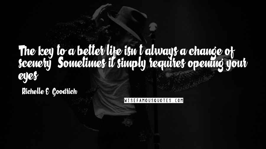 Richelle E. Goodrich Quotes: The key to a better life isn't always a change of scenery. Sometimes it simply requires opening your eyes.