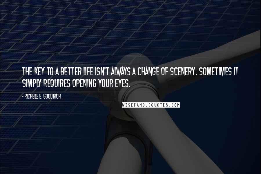 Richelle E. Goodrich Quotes: The key to a better life isn't always a change of scenery. Sometimes it simply requires opening your eyes.