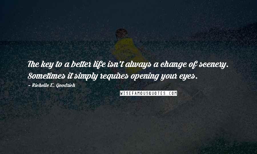 Richelle E. Goodrich Quotes: The key to a better life isn't always a change of scenery. Sometimes it simply requires opening your eyes.