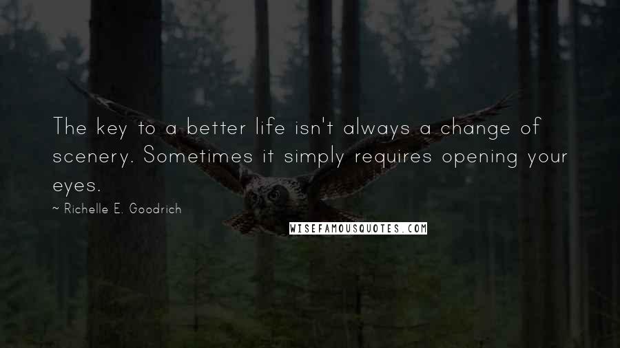 Richelle E. Goodrich Quotes: The key to a better life isn't always a change of scenery. Sometimes it simply requires opening your eyes.