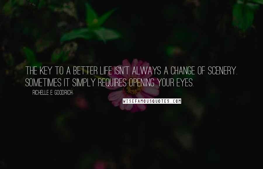 Richelle E. Goodrich Quotes: The key to a better life isn't always a change of scenery. Sometimes it simply requires opening your eyes.