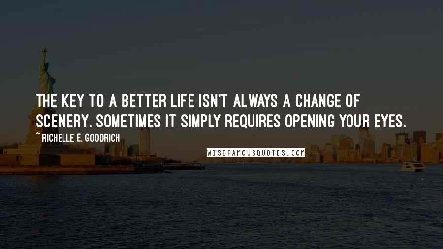 Richelle E. Goodrich Quotes: The key to a better life isn't always a change of scenery. Sometimes it simply requires opening your eyes.