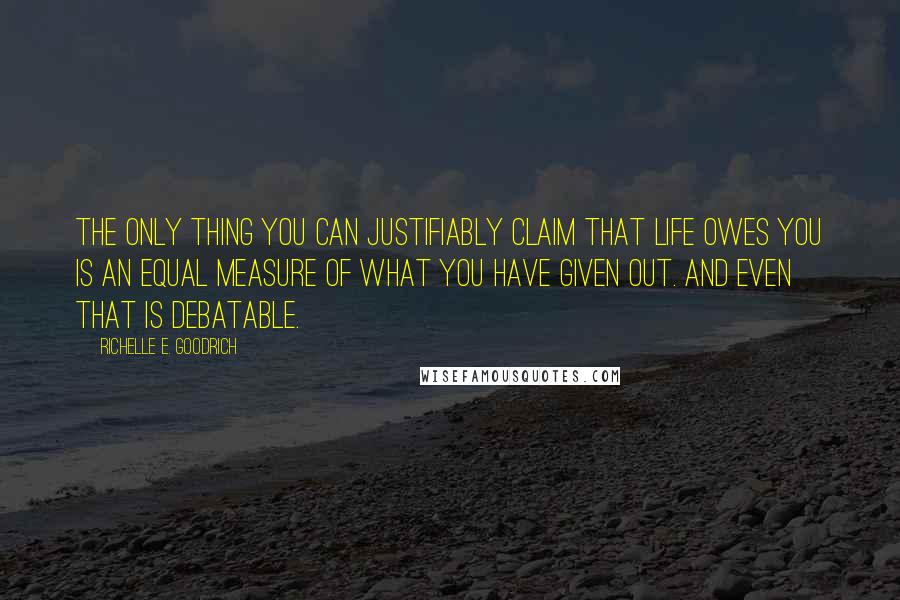 Richelle E. Goodrich Quotes: The only thing you can justifiably claim that life owes you is an equal measure of what you have given out. And even that is debatable.