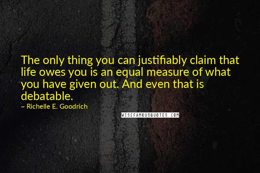 Richelle E. Goodrich Quotes: The only thing you can justifiably claim that life owes you is an equal measure of what you have given out. And even that is debatable.
