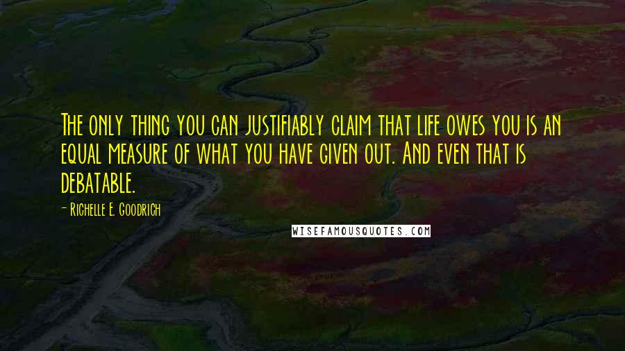 Richelle E. Goodrich Quotes: The only thing you can justifiably claim that life owes you is an equal measure of what you have given out. And even that is debatable.