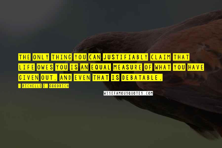 Richelle E. Goodrich Quotes: The only thing you can justifiably claim that life owes you is an equal measure of what you have given out. And even that is debatable.