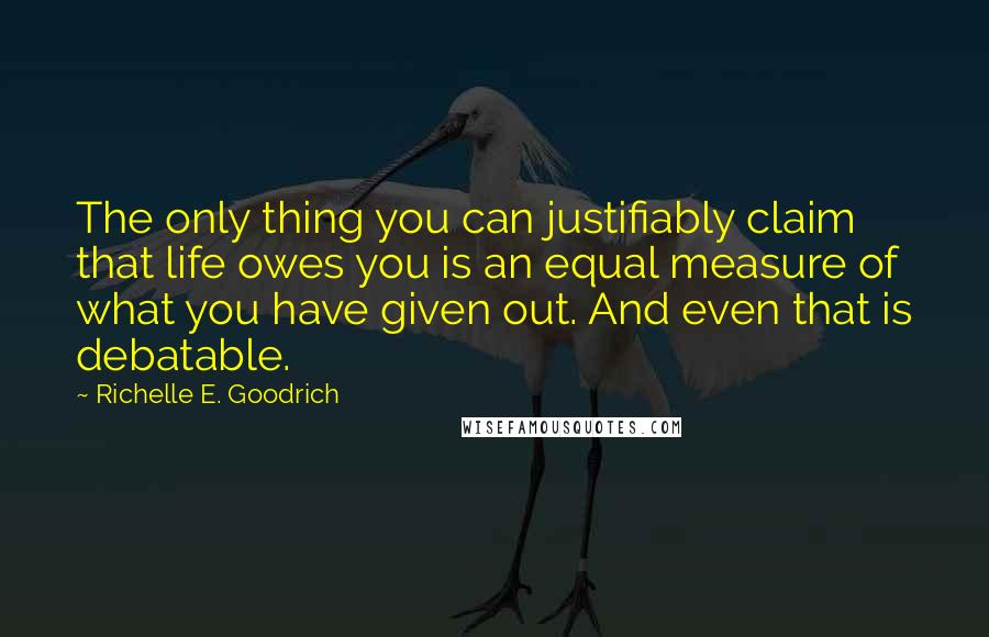 Richelle E. Goodrich Quotes: The only thing you can justifiably claim that life owes you is an equal measure of what you have given out. And even that is debatable.