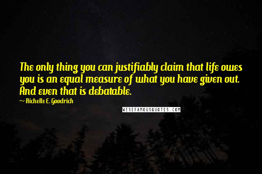 Richelle E. Goodrich Quotes: The only thing you can justifiably claim that life owes you is an equal measure of what you have given out. And even that is debatable.