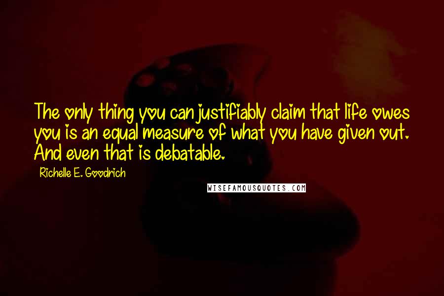 Richelle E. Goodrich Quotes: The only thing you can justifiably claim that life owes you is an equal measure of what you have given out. And even that is debatable.