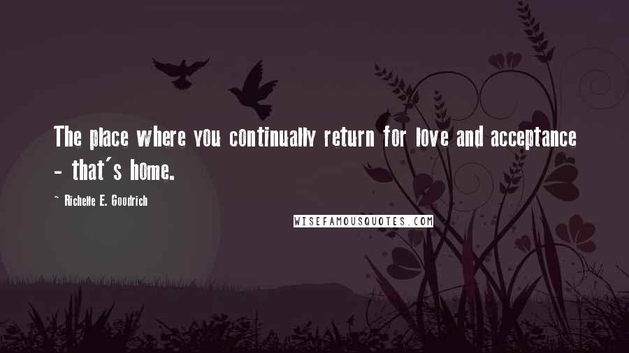 Richelle E. Goodrich Quotes: The place where you continually return for love and acceptance - that's home.