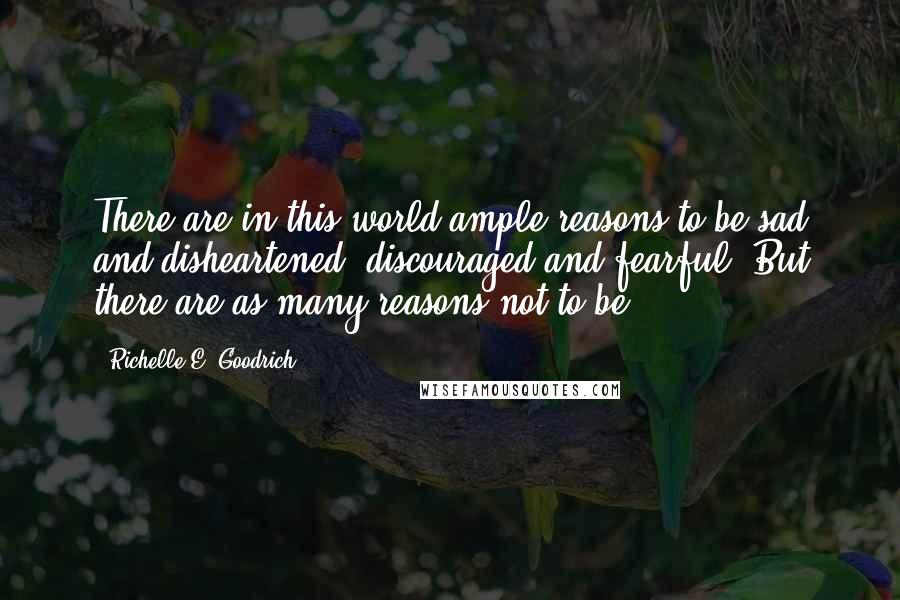 Richelle E. Goodrich Quotes: There are in this world ample reasons to be sad and disheartened, discouraged and fearful. But there are as many reasons not to be.